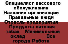 Специалист кассового обслуживания › Название организации ­ Правильные люди › Отрасль предприятия ­ Продукты питания, табак › Минимальный оклад ­ 30 000 - Все города Работа » Вакансии   . Карачаево-Черкесская респ.